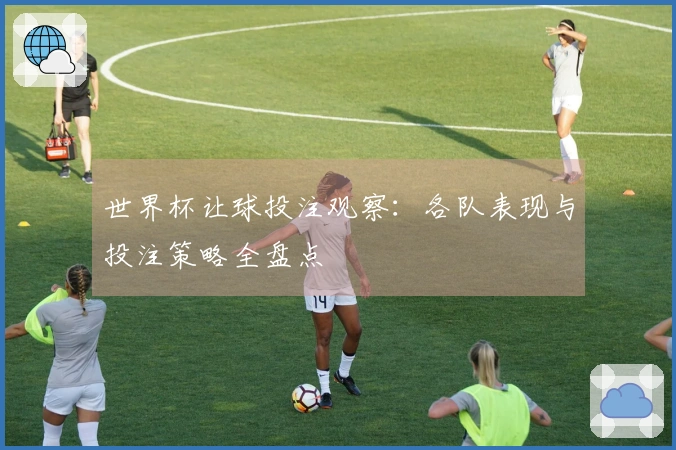 世界杯让球投注观察：各队表现与投注策略全盘点
