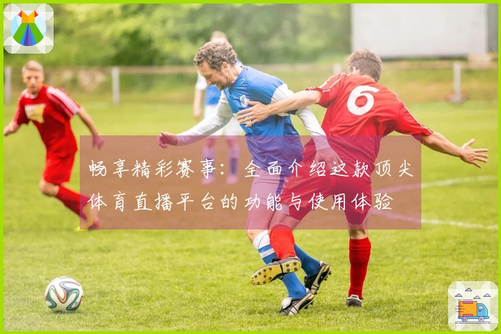 畅享精彩赛事：全面介绍这款顶尖体育直播平台的功能与使用体验